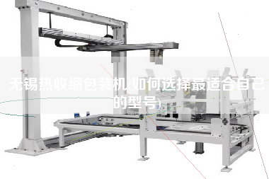 無錫熱收縮包裝機(jī)(如何選擇z適合自己的型號(hào))