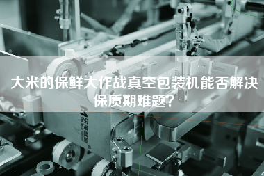 大米的保鮮大作戰(zhàn)真空包裝機(jī)能否解決保質(zhì)期難題？