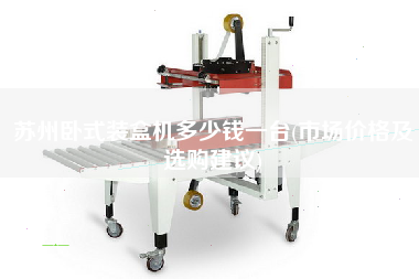 蘇州臥式裝盒機(jī)多少錢(qián)一臺(tái)(市場(chǎng)價(jià)格及選購(gòu)建議)